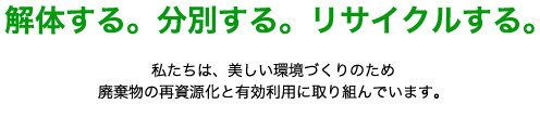 解体する。分別する。リサイクルする。私たちは、美しいかんきょうづくりのため廃棄物の再資源化と有効利用に取り組んでいます。